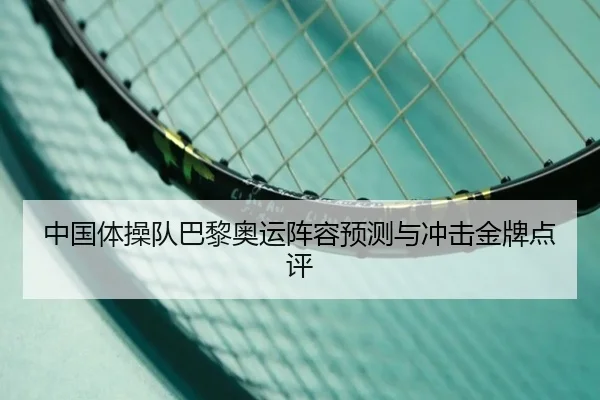 中国体操队巴黎奥运阵容预测与冲击金牌点评